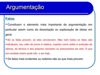 Fatos:
Constituem o elemento mais importante da argumentação em
particular assim como da dissertação ou explanação de ideias em
geral.
Só os fatos provam, só eles convencem. Mas nem todos os fatos são
irrefutáveis; seu valor de prova é relativo, sujeitos como estão à evolução da
ciência, da técnica e dos próprios conceitos ou preconceitos de vida: O que
era verdade ontem pode não o ser hoje.
Os fatos mais evidentes ou notórios são os que mais provam.
ArgumentaçãoArgumentação
 