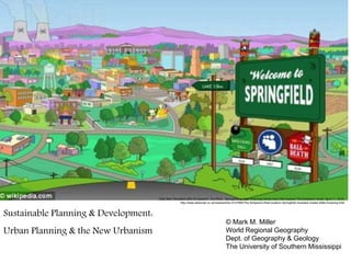 Daily Mail. Revealed after 23 seasons: The REAL Springfield as Matt Groening names town that inspired The Simpsons' home. April 11, 2012:
http://www.dailymail.co.uk/news/article-2127965/The-Simpsons-Real-location-Springfield-revealed-creator-Matt-Groening.html
Sustainable Planning & Development:
Urban Planning & the New Urbanism
© Mark M. Miller
World Regional Geography
Dept. of Geography & Geology
The University of Southern Mississippi
 