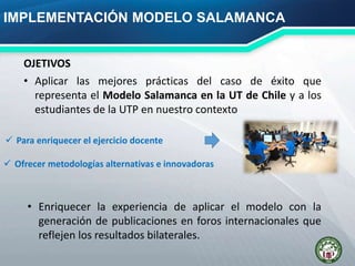 IMPLEMENTACIÓN MODELO SALAMANCA
• Aplicar las mejores prácticas del caso de éxito que
representa el Modelo Salamanca en la UT de Chile y a los
estudiantes de la UTP en nuestro contexto
OJETIVOS
• Enriquecer la experiencia de aplicar el modelo con la
generación de publicaciones en foros internacionales que
reflejen los resultados bilaterales.
 Para enriquecer el ejercicio docente
 Ofrecer metodologías alternativas e innovadoras
 