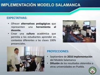 IMPLEMENTACIÓN MODELO SALAMANCA
• Ofrecer alternativas pedagógicas que
representen una herramienta al
docente.
• Crear una cultura académica que
permita a los estudiantes aprender en
contextos diferentes a las clases 100%
presenciales.
EXPECTATIVAS:
• Septiembre de 2016 implementación
del Modelo Salamanca
• Difusión de los resultados obtenidos a
otras universidades en Puebla.
PROYECCIONES:
 