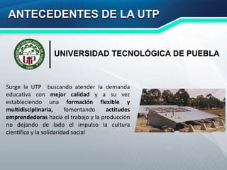 ANTECEDENTES DE LA UTP
Surge la UTP buscando atender la demanda
educativa con mejor calidad y a su vez
estableciendo una formación flexible y
multidisciplinaria, fomentando actitudes
emprendedoras hacia el trabajo y la producción
no dejando de lado el impulso la cultura
científica y la solidaridad social
UNIVERSIDAD TECNOLÓGICA DE PUEBLA
 