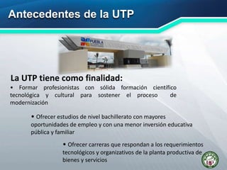 Antecedentes de la UTP
La UTP tiene como finalidad:
• Formar profesionistas con sólida formación científico
tecnológica y cultural para sostener el proceso de
modernización
• Ofrecer estudios de nivel bachillerato con mayores
oportunidades de empleo y con una menor inversión educativa
pública y familiar
• Ofrecer carreras que respondan a los requerimientos
tecnológicos y organizativos de la planta productiva de
bienes y servicios
 