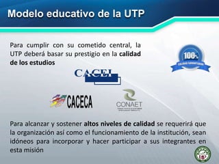 Modelo educativo de la UTP
Para cumplir con su cometido central, la
UTP deberá basar su prestigio en la calidad
de los estudios
Para alcanzar y sostener altos niveles de calidad se requerirá que
la organización así como el funcionamiento de la institución, sean
idóneos para incorporar y hacer participar a sus integrantes en
esta misión
 
