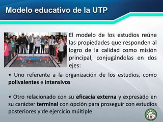 Modelo educativo de la UTP
El modelo de los estudios reúne
las propiedades que responden al
logro de la calidad como misión
principal, conjugándolas en dos
ejes:
• Uno referente a la organización de los estudios, como
polivalentes e intensivos
• Otro relacionado con su eficacia externa y expresado en
su carácter terminal con opción para proseguir con estudios
posteriores y de ejercicio múltiple
 