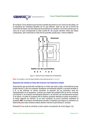 Curso Virtual: Electricidad Industrial

En la figura 10 se observa que los tres puentes de arriba no son como los de abajo, en
el esquema de maniobra también se ve que difieren. Esto es así por la forma de
conmutar las fases, las dos fases de los extremos se cambian y el único puente que no
varía es el que corresponde la fase central S. Se puede cambiar otras dos fases
cualquieras, pero entonces la vista de los puentes queda peor, menos estética.

Figura 11 CIRCUITO DE FUERZA DE UN INVERSOR

Nota: Si se prefiere, a las tres fases también se les pude denominar L1, L2 y L3

Esquema de mando en línea del inversor con botonera simple
Suponiendo que se trata del montaje de un motor que sube y baja, a las bobinas se las
puede llamar S y B, los contactor auxiliares normalmente abierto y cerrado también S
y B, si las bobinas no tienen corriente, la posición de los contactos será los
representados en el esquema. Cuando por medio del pulsador MS se envíe corriente
a la bobina S, el contacto normalmente abierto S, se cerrará y el normalmente cerrado
S se abrirá, al soltar el pulsador MS la bobina quedará retenida el piloto encendido y
el motor seguirá en marcha. Si en ese momento se envía corriente mediante el
pulsador MB, el contacto normalmente cerrado S impedirá que llegue la corriente a la
bobina B pues este contacto estará abierto mientra S permanezca cerrado.
Pulsando P se corta la corriente y todo vuelve a la posición de inicio (figura 12).

Módulo 2. Tema 4 Automatismos eléctricos convencionales

Página 8 de 16

 