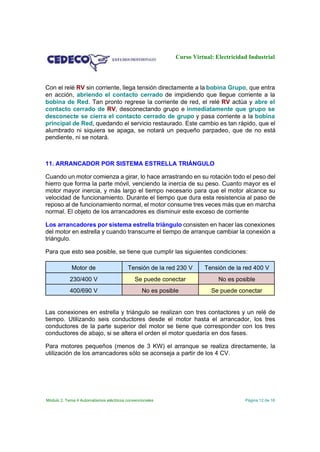 Curso Virtual: Electricidad Industrial

Con el relé RV sin corriente, llega tensión directamente a la bobina Grupo, que entra
en acción, abriendo el contacto cerrado de impidiendo que llegue corriente a la
bobina de Red. Tan pronto regrese la corriente de red, el relé RV actúa y abre el
contacto cerrado de RV, desconectando grupo e inmediatamente que grupo se
desconecte se cierra el contacto cerrado de grupo y pasa corriente a la bobina
principal de Red, quedando el servicio restaurado. Este cambio es tan rápido, que el
alumbrado ni siquiera se apaga, se notará un pequeño parpadeo, que de no está
pendiente, ni se notará.

11. ARRANCADOR POR SISTEMA ESTRELLA TRIÁNGULO
Cuando un motor comienza a girar, lo hace arrastrando en su rotación todo el peso del
hierro que forma la parte móvil, venciendo la inercia de su peso. Cuanto mayor es el
motor mayor inercia, y más largo el tiempo necesario para que el motor alcance su
velocidad de funcionamiento. Durante el tiempo que dura esta resistencia al paso de
reposo al de funcionamiento normal, el motor consume tres veces más que en marcha
normal. El objeto de los arrancadores es disminuir este exceso de corriente
Los arrancadores por sistema estrella triángulo consisten en hacer las conexiones
del motor en estrella y cuando transcurre el tiempo de arranque cambiar la conexión a
triángulo.
Para que esto sea posible, se tiene que cumplir las siguientes condiciones:
Motor de

Tensión de la red 230 V

Tensión de la red 400 V

230/400 V

Se puede conectar

No es posible

400/690 V

No es posible

Se puede conectar

Las conexiones en estrella y triángulo se realizan con tres contactores y un relé de
tiempo. Utilizando seis conductores desde el motor hasta el arrancador, los tres
conductores de la parte superior del motor se tiene que corresponder con los tres
conductores de abajo, si se altera el orden el motor quedaría en dos fases.
Para motores pequeños (menos de 3 KW) el arranque se realiza directamente, la
utilización de los arrancadores sólo se aconseja a partir de los 4 CV.

Módulo 2. Tema 4 Automatismos eléctricos convencionales

Página 12 de 16

 
