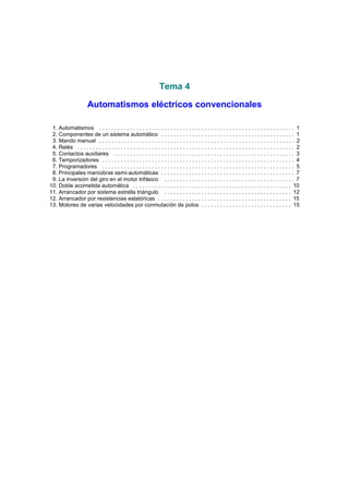 Tema 4
Automatismos eléctricos convencionales
1. Automatismos . . . . . . . . . . . . . . . . . . . . . . . . . . . . . . . . . . . . . . . . . . . . . . . . . . . . . . . . . . . . . . . 1
2. Componentes de un sistema automático . . . . . . . . . . . . . . . . . . . . . . . . . . . . . . . . . . . . . . . . . . . 1
3. Mando manual . . . . . . . . . . . . . . . . . . . . . . . . . . . . . . . . . . . . . . . . . . . . . . . . . . . . . . . . . . . . . . . 2
4. Relés . . . . . . . . . . . . . . . . . . . . . . . . . . . . . . . . . . . . . . . . . . . . . . . . . . . . . . . . . . . . . . . . . . . . . . 2
5. Contactos auxiliares . . . . . . . . . . . . . . . . . . . . . . . . . . . . . . . . . . . . . . . . . . . . . . . . . . . . . . . . . . 3
6. Temporizadores . . . . . . . . . . . . . . . . . . . . . . . . . . . . . . . . . . . . . . . . . . . . . . . . . . . . . . . . . . . . . . 4
7. Programadores . . . . . . . . . . . . . . . . . . . . . . . . . . . . . . . . . . . . . . . . . . . . . . . . . . . . . . . . . . . . . . 5
8. Principales maniobras semi-automáticas . . . . . . . . . . . . . . . . . . . . . . . . . . . . . . . . . . . . . . . . . . . 7
9. La inversión del giro en el motor trifásico . . . . . . . . . . . . . . . . . . . . . . . . . . . . . . . . . . . . . . . . . . 7
10. Doble acometida automática . . . . . . . . . . . . . . . . . . . . . . . . . . . . . . . . . . . . . . . . . . . . . . . . . . . 10
11. Arrancador por sistema estrella triángulo . . . . . . . . . . . . . . . . . . . . . . . . . . . . . . . . . . . . . . . . . 12
12. Arrancador por resistencias estatóricas . . . . . . . . . . . . . . . . . . . . . . . . . . . . . . . . . . . . . . . . . . . 15
13. Motores de varias velocidades por conmutación de polos . . . . . . . . . . . . . . . . . . . . . . . . . . . . . 15

 