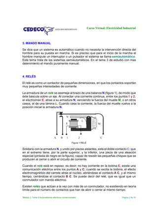 Curso Virtual: Electricidad Industrial

3. MANDO MANUAL
Se dice que un sistema es automático cuando no necesita la intervención directa del
hombre para su puesta en marcha. Si es preciso que para el inicio de la marcha el
hombre manipule un interruptor o un pulsador el sistema se llama semiautomático.
Este tema trata de los sistemas semiautomáticos. En el tema 3 de estudió con mas
detenimiento el mando puramente manual.

4. RELÉS
El relé es como un contactor de pequeñas dimensiones, en que los contactos soportan
muy pequeñas intensidades de corriente.
La armadura de un relé se asemeja al brazo de una balanza N (figura 1), de modo que
éste bascula sobre un eje. Al conectar una corriente continua, entre los puntos 1 y 2,
el electroimán E, atrae a su armadura N, venciendo la fuerza del muelle M, o en otros
casos, el de una lámina L. Cuando cesa la corriente, la fuerza del muelle vuelve a la
posición inicial la armadura N.
N
L

E

A

B

1

2

M

C

Figura 1 RELÉ

Solidario con la armadura N, y unido por piezas aislantes, está el doble contacto C; que
en el extremo tiene, por la parte superior, y la inferior, una pieza de una aleación
especial (pintada de negro en la figura), capaz de resistir las pequeñas chispas que se
producen al cerrar o abrir el circuito de corriente.
Cuando el relé está en reposo; es decir; no hay corriente en la bobina E, existe una
comunicación eléctrica entre los puntos A y C; cuando se excita la bobina, el efecto
electromagnético del carrete atrae al núcleo, abriéndose el contacto A C, y al mismo
tiempo, cerrándose el contacto B C. Se puede decir del relé, que es igual que un
conmutador con mando eléctrico.
Existen relés que actúan a la vez con más de un conmutador, no existiendo en teoría
límite para el número de contactos que han de abrir o cerrar al mismo tiempo.
Módulo 2. Tema 4 Automatismos eléctricos convencionales

Página 2 de 16

 
