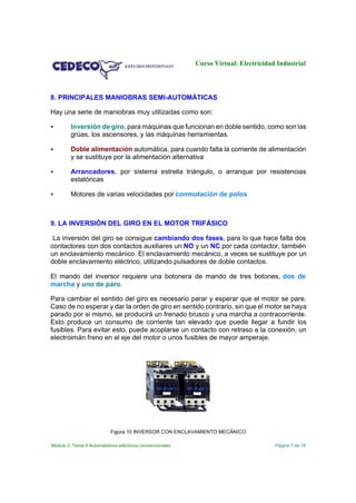 Curso Virtual: Electricidad Industrial

8. PRINCIPALES MANIOBRAS SEMI-AUTOMÁTICAS
Hay una serie de maniobras muy utilizadas como son:


Inversión de giro, para máquinas que funcionan en doble sentido, como son las
grúas, los ascensores, y las máquinas herramientas.



Doble alimentación automática, para cuando falta la corriente de alimentación
y se sustituye por la alimentación alternativa



Arrancadores, por sistema estrella triángulo, o arranque por resistencias
estatóricas



Motores de varias velocidades por conmutación de polos

9. LA INVERSIÓN DEL GIRO EN EL MOTOR TRIFÁSICO
La inversión del giro se consigue cambiando dos fases, para lo que hace falta dos
contactores con dos contactos auxiliares un NO y un NC por cada contactor, también
un enclavamiento mecánico. El enclavamiento mecánico, a veces se sustituye por un
doble enclavamiento eléctrico, utilizando pulsadores de doble contactos.
El mando del inversor requiere una botonera de mando de tres botones, dos de
marcha y uno de paro.
Para cambiar el sentido del giro es necesario parar y esperar que el motor se pare.
Caso de no esperar y dar la orden de giro en sentido contrario, sin que el motor se haya
parado por si mismo, se producirá un frenado brusco y una marcha a contracorriente.
Esto produce un consumo de corriente tan elevado que puede llegar a fundir los
fusibles. Para evitar esto, puede acoplarse un contacto con retraso a la conexión, un
electroimán freno en el eje del motor o unos fusibles de mayor amperaje.

Figura 10 INVERSOR CON ENCLAVAMIENTO MECÁNICO
Módulo 2. Tema 4 Automatismos eléctricos convencionales

Página 7 de 16

 