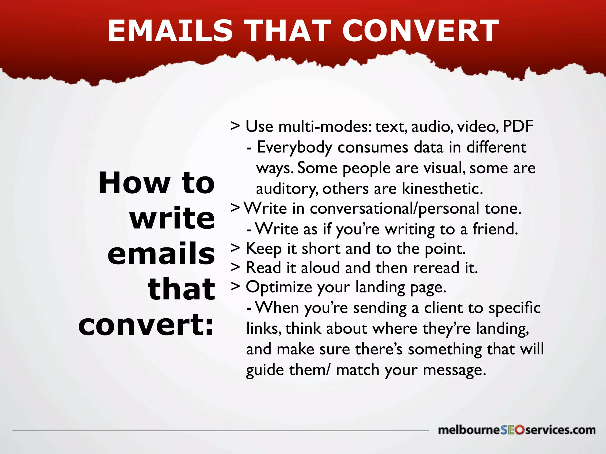 EMAILS THAT CONVERT

How to
write
emails
that
convert:

> Use multi-modes: text, audio, video, PDF
- Everybody consumes data in different
ways. Some people are visual, some are
auditory, others are kinesthetic.
> Write in conversational/personal tone.
- Write as if you’re writing to a friend.
> Keep it short and to the point.
> Read it aloud and then reread it.
> Optimize your landing page.
- When you’re sending a client to speciﬁc
links, think about where they’re landing,
and make sure there’s something that will
guide them/ match your message.

 