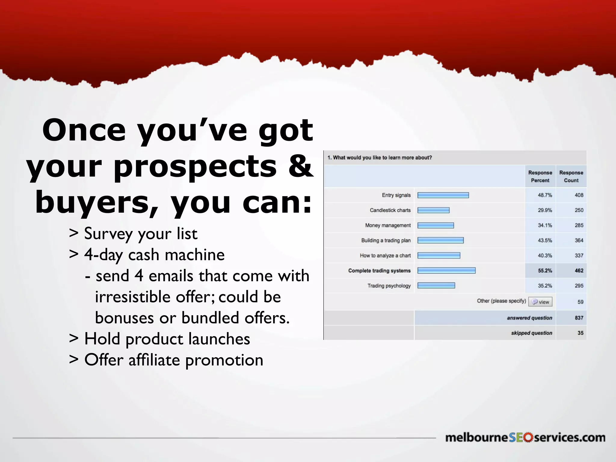 Once you’ve got
your prospects &
buyers, you can:
> Survey your list
> 4-day cash machine
- send 4 emails that come with
irresistible offer; could be
bonuses or bundled offers.
> Hold product launches
> Offer afﬁliate promotion

 