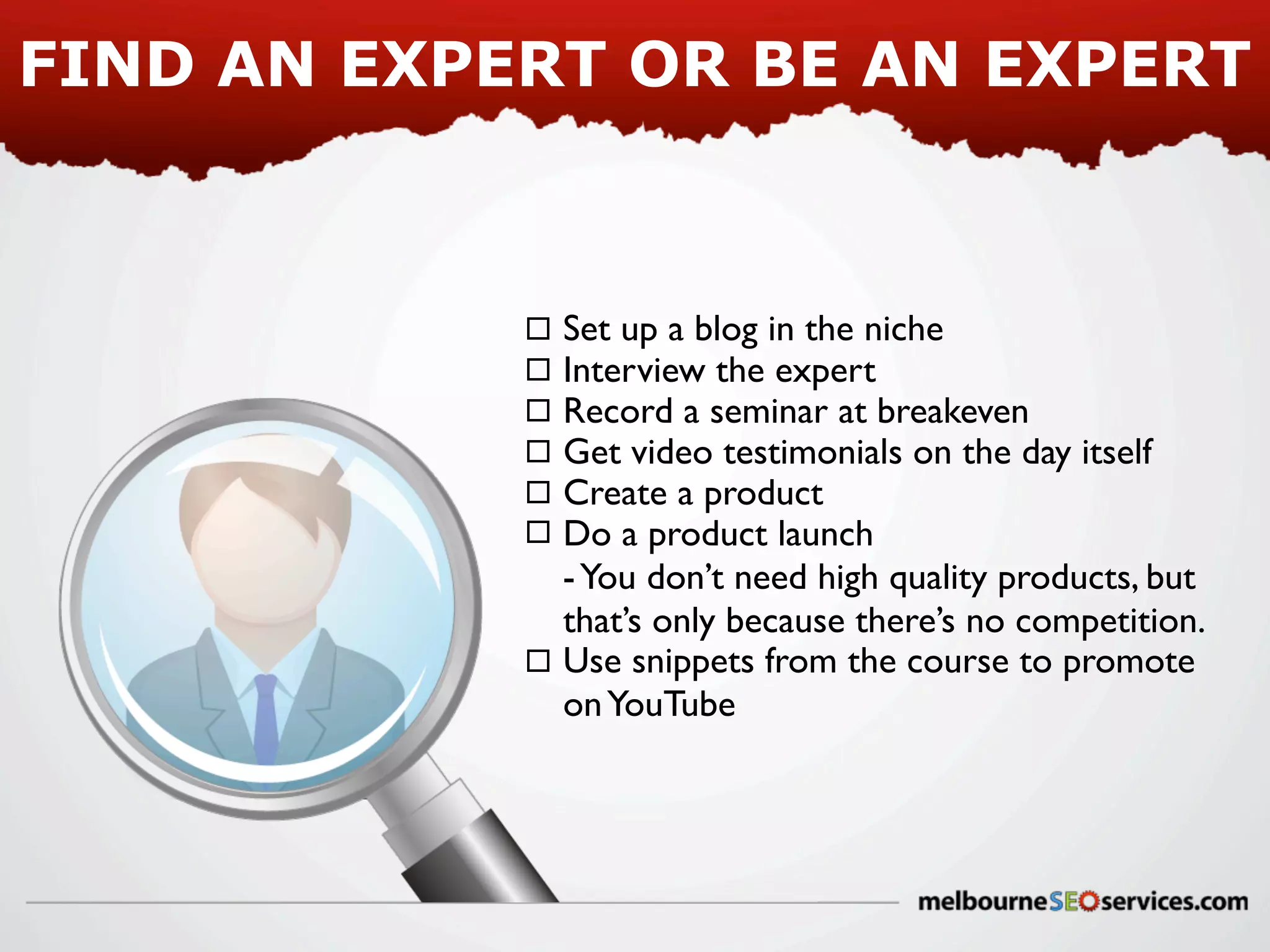 FIND AN EXPERT OR BE AN EXPERT

Set up a blog in the niche
Interview the expert
Record a seminar at breakeven
Get video testimonials on the day itself
Create a product
Do a product launch
- You don’t need high quality products, but
that’s only because there’s no competition.
Use snippets from the course to promote
on YouTube

 