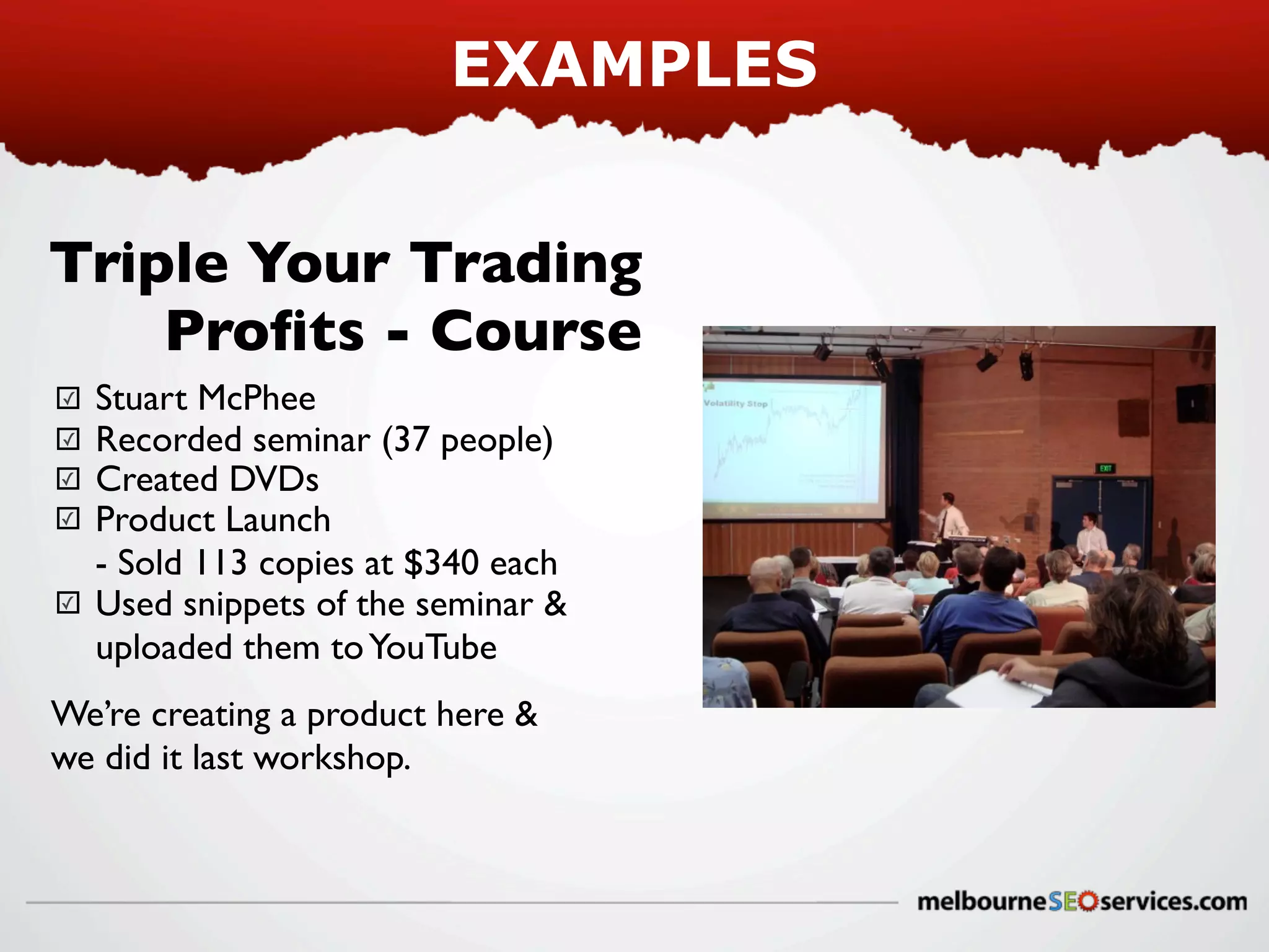 EXAMPLES
Triple Your Trading
Proﬁts - Course
✓
✓
✓
✓

✓

Stuart McPhee
Recorded seminar (37 people)
Created DVDs
Product Launch
- Sold 113 copies at $340 each
Used snippets of the seminar &
uploaded them to YouTube

We’re creating a product here &
we did it last workshop.

 