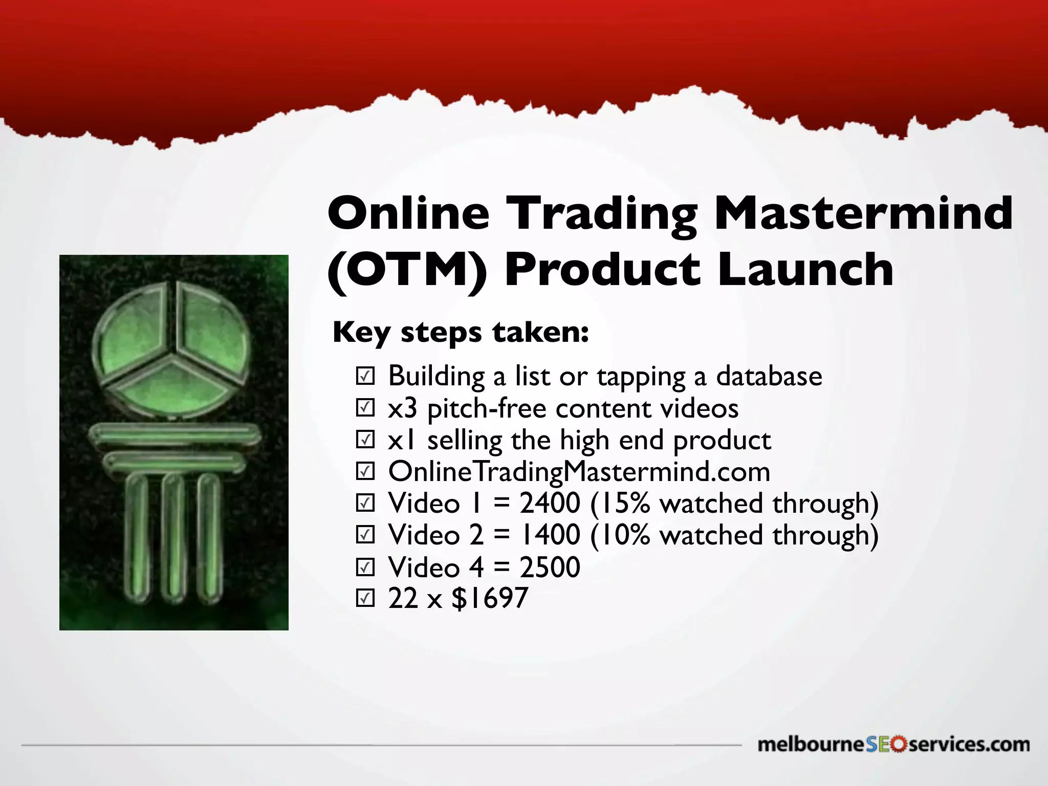 Online Trading Mastermind
(OTM) Product Launch
Key steps taken:
✓ Building a list or tapping a database
✓ x3 pitch-free content videos
✓ x1 selling the high end product
✓ OnlineTradingMastermind.com
✓ Video 1 = 2400 (15% watched through)
✓ Video 2 = 1400 (10% watched through)
✓ Video 4 = 2500
✓ 22 x $1697

 