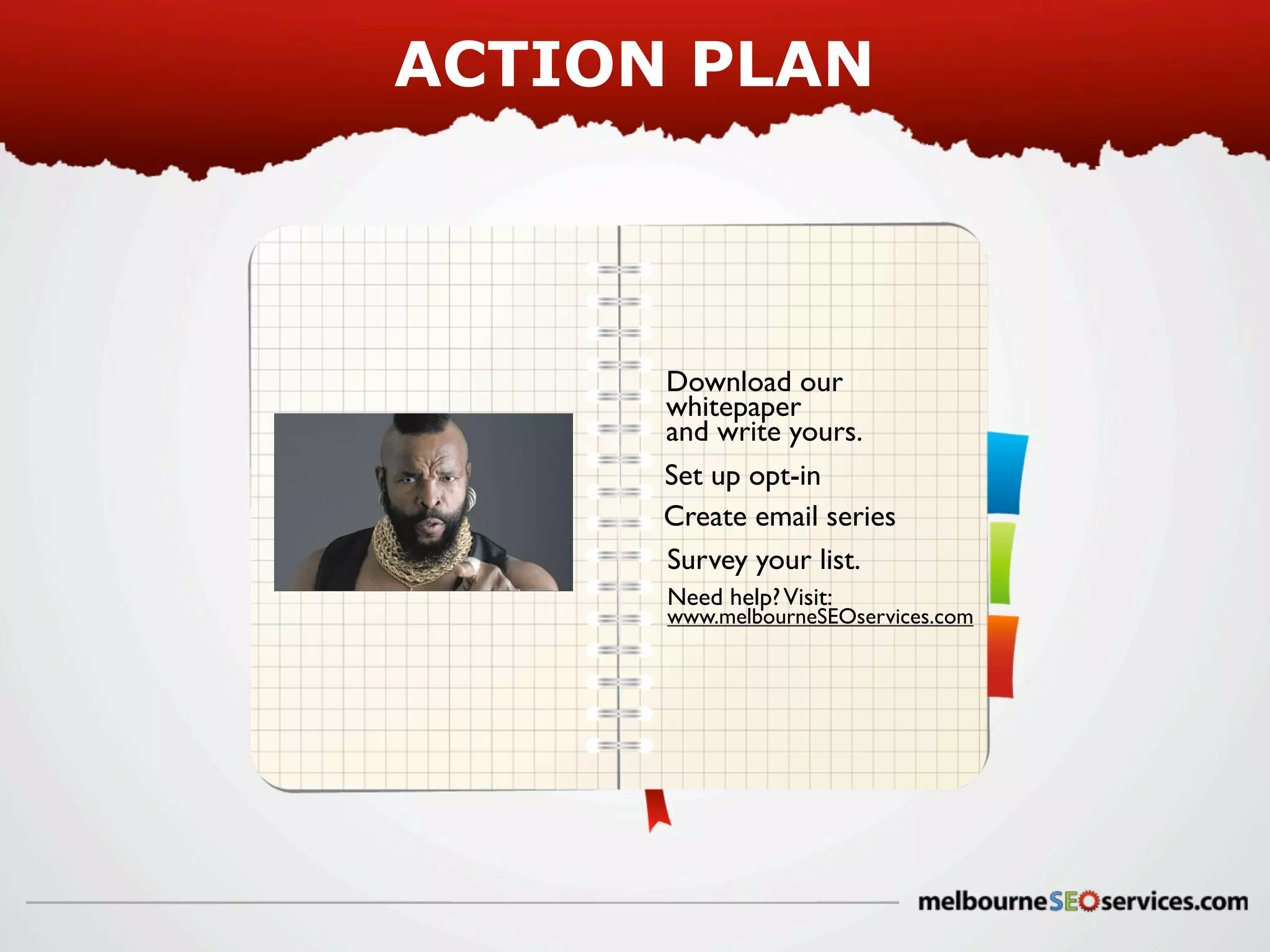 ACTION PLAN

Download our
whitepaper
and write yours.
Set up opt-in
Create email series
Survey your list.
Need help? Visit:

www.melbourneSEOservices.com

 