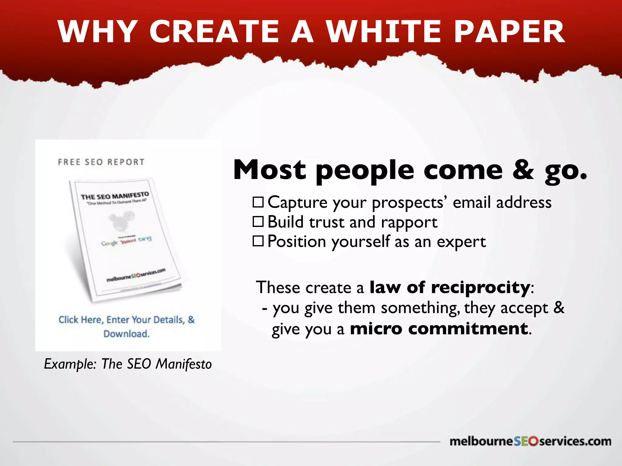 WHY CREATE A WHITE PAPER

Most people come & go.
Capture your prospects’ email address
Build trust and rapport
Position yourself as an expert
These create a law of reciprocity:
- you give them something, they accept &
give you a micro commitment.
Example: The SEO Manifesto

 