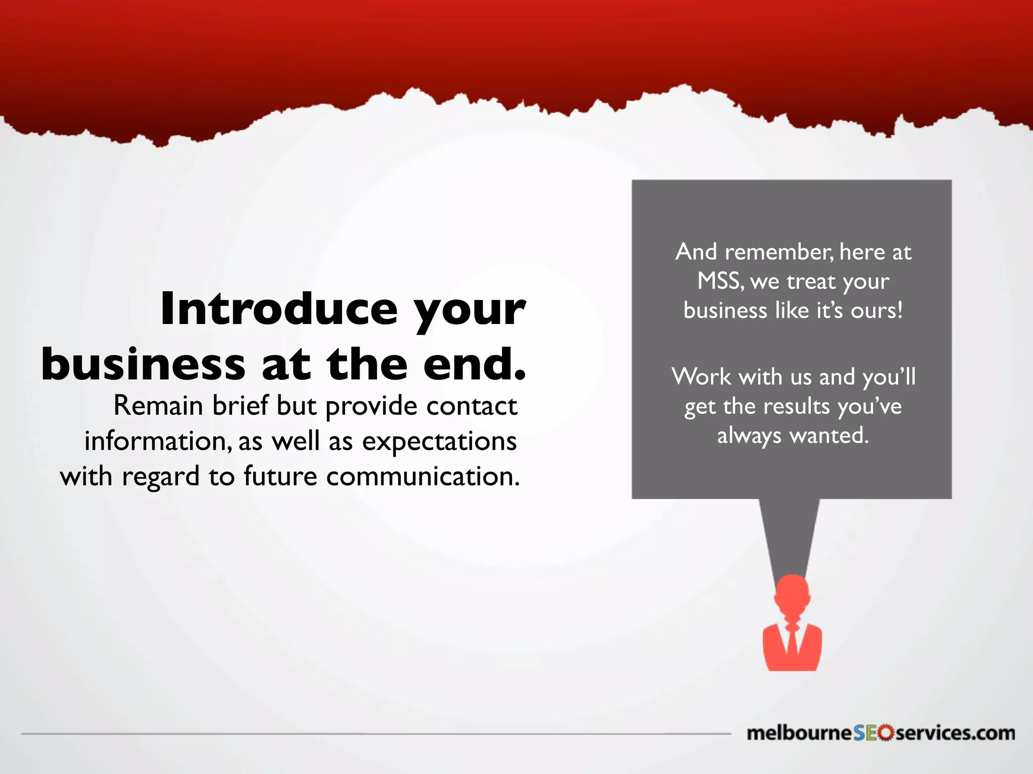 Introduce your
business at the end.
Remain brief but provide contact
information, as well as expectations
with regard to future communication.

And remember, here at
MSS, we treat your
business like it’s ours!
Work with us and you’ll
get the results you’ve
always wanted.

 