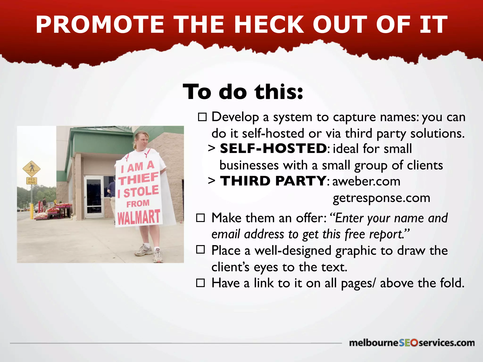 PROMOTE THE HECK OUT OF IT
To do this:
Develop a system to capture names: you can
do it self-hosted or via third party solutions.
> SELF-HOSTED: ideal for small
businesses with a small group of clients
> THIRD PARTY: aweber.com
getresponse.com
Make them an offer: “Enter your name and
email address to get this free report.”
Place a well-designed graphic to draw the
client’s eyes to the text.
Have a link to it on all pages/ above the fold.

 