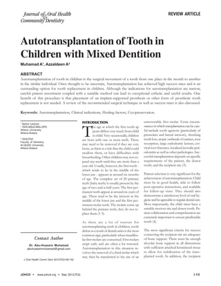 JOHCD www.johcd.org Sep 2013;7(3) 148
Autotransplantation of Tooth in
Children with Mixed Dentition
Contact Author
Dr. Abu-Hussein Muhamad
abuhusseinmuhamad@gmail.com
J Oral Health Comm Dent 2013;7(3)148-152
1
Senior Lecturer
1
DDS.MScD,MSc,DPD
Athens University
Athens-Greece
2
DDS,PhD
Faculty of Dentistry
Al-QUDS University
Athens-Greece
ABSTRACT
Autotransplantation of tooth in children is the surgical movement of a tooth from one place in the mouth to another
in the similar individual. Once thought to be uncertain, Autotransplantation has achieved high success rates and is an
outstanding option for tooth replacement in children. Although the indications for autotransplantation are narrow,
careful patient assortment coupled with a suitable method can lead to exceptional esthetic and useful results. One
benefit of this procedure is that placement of an implant-supported prosthesis or other form of prosthetic tooth
replacement is not needed. A review of the recommended surgical technique as well as success rates is also discussed.
Keywords: Autotransplantation, Clinical indications, Healing factors, Cryopreservation.
INTRODUCTION
T
he age at which the first tooth ap
pears differs very much from child
to child. Very occasionally, children
are born with one or more teeth. These
may need to be removed if they are very
loose, as there is a risk that the child could
swallow them, or have difficulties with
breastfeeding. Other children may not ex-
pand any teeth until they are more than a
year old. Usually, however, the first tooth -
which tends to be in the middle of the
lower jaw - appears at around six months
of age. The complete set of 20 primary
teeth (baby teeth) is usually present by the
age of two-and-a-half years. The first per-
manent teeth appear at around six years of
age. These tend to be the incisors in the
middle of the lower jaw and the first per-
manent molar teeth. The molars come up
behind the primary teeth, they do not re-
place them (1-3).
As there are a lot of reasons for
autotransplanting teeth in children, tooth
defeat as a result of dental caries is the most
common sign, particularly when mandibu-
lar first molars are concerned. First molars
erupt early and are often a lot restored.
Autotransplantation in this situation in-
volves the removal of a third molar which
may then be transferred to the site of an
unrestorable first molar. Extra circum-
stancesinwhichtransplantationcanbecare-
ful include tooth agenesis (particularly of
premolars and lateral incisors), shocking
tooth loss, atopic outbreak of canines, root
resorption, large endodontic lesions, cer-
vical root fractures, localized juvenile peri-
odontitis as well as other pathologies. Suc-
cessful transplantation depends on specific
requirements of the patient, the donor
tooth, and the recipient site (3).
Patient selection is very significant for the
achievement of autotransplantation. Child
must be in good health, able to follow
post-operative instructions, and available
for follow-up visits. They should also
demonstrate a satisfactory level of oral hy-
gieneandbeagreeabletoregulardentalcare.
Most importantly, the child must have a
suitable receiver site and donor tooth. Pa-
tient collaboration and comprehension are
extremely important to ensure predictable
result (4).
The most significant criteria for success
connecting the recipient site are adequacy
of bone support. There must be enough
alveolar bone support in all dimensions
with sufficient attached keratinized tissue
to allow for stabilization of the trans-
planted tooth. In addition, the recipient
REVIEW ARTICLEJournal of Oral Health
Community Dentistry
&
Muhamad A1
, Azzaldeen A2
 