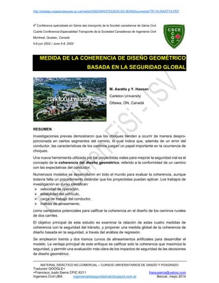 http://pedago.cegepoutaouais.qc.ca/media/0260309/0378334/SCGC-BON/Documents/TR116-AWATTA.PDF
MATERIAL DIDÁCTICO NO COMERCIAL – CURSOS UNIVERSITARIOS DE GRADO Y POSGRADO
Traductor GOOGLE+
+Francisco Justo Sierra CPIC 6311 franjusierra@yahoo.com
Ingeniero Civil UBA ingenieriadeseguridadvial.blogspot.com.ar Beccar, mayo 2014
4
e
Conférence spécialisée en Génie des transports de la Société canadienne de Génie Civil
Cuarta Conferencia Especialidad Transporte de la Sociedad Canadiense de Ingeniería Civil
Montreal, Quebec, Canadá
5-8 juin 2002 / June 5-8, 2002
MEDIDA DE LA COHERENCIA DE DISEÑO GEOMÉTRICO
BASADA EN LA SEGURIDAD GLOBAL
M. Awatta y Y. Hassan
Carleton University
Ottawa, ON, Canadá
RESUMEN
Investigaciones previas demostraron que los choques tienden a ocurrir de manera despro-
porcionada en ciertos segmentos del camino, lo cual indica que, además de un error del
conductor, las características de los caminos juegan un papel importante en la ocurrencia de
choques.
Una nueva herramienta utilizada por los proyectistas viales para mejorar la seguridad vial es el
concepto de la coherencia del diseño geométrico, referido a la conformidad de un camino
con las expectativas del conductor.
Numerosos modelos se desarrollaron en todo el mundo para evaluar la coherencia, aunque
todavía falta un procedimiento estándar que los proyectistas puedan aplicar. Los trabajos de
investigación en curso identifican:
 velocidad de operación,
 estabilidad del vehículo,
 carga de trabajo del conductor,
 índices de alineamiento,
como candidatos potenciales para calificar la coherencia en el diseño de los caminos rurales
de dos carriles.
El objetivo principal de este estudio es examinar la relación de estas cuatro medidas de
coherencia con la seguridad del tránsito, y proponer una medida global de la coherencia de
diseño basada en la seguridad, a través del análisis de regresión.
Se emplearon treinta y dos tramos curvos de alineamientos artificiales para desarrollar el
modelo. La ventaja principal de este enfoque es calificar solo la coherencia que maximiza la
seguridad, y permitir una evaluación más clara de los impactos de seguridad de las decisiones
de diseño geométrico.
 