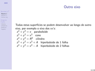 AM2
Revis˜oes R3
Resumo 1
Resumo 2
Outras sup.
Integrais
triplos
Volume
Cil´ındricas
Esf´ericas
Applets
Outro eixo
Todas estas superf´ıcies se podem desenvolver ao longo de outro
eixo, por exemplo o eixo dos xx’s:
z2 + y2 = x paraboloide
z2 + y2 = x2 cone
z2 + y2 = R2 cilindro
z2 + y2 = x2 + A hiperboloide de 1 folha
z2 + y2 = x2 − A hiperboloide de 2 folhas
12/40
 