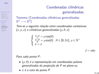 AM2
Revis˜oes R3
Resumo 1
Resumo 2
Outras sup.
Integrais
triplos
Volume
Cil´ındricas
Esf´ericas
Applets
Coordenadas cil´ındricas
generalizadas
Teorema (Coordenadas cil´ındricas generalizadas
R3
−→ R3
)
Tem-se a seguinte rela¸c˜ao entre coordenadas cartesianas
(x, y, z) e cil´ındricas generalizadas (ρ, θ, z)



x−a
c = ρ cos(θ)
y−b
d = ρ sin(θ)
z = z
, θ ∈ [0, 2π[, ρ ∈ R+
J = cdρ
Para cada ponto P:
(ρ, θ) ´e a representa¸c˜ao em coordenadas polares
generalizadas da projec¸c˜ao de P no plano-xy.
z ´e a cota do ponto P.
27/40
 
