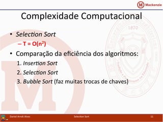 Complexidade	
  Computacional	
  
•  Selec%on	
  Sort	
  
– T	
  =	
  O(n2)	
  
•  Comparação	
  da	
  eﬁciência	
  dos	
  algoritmos:	
  
1.	
  Inser%on	
  Sort	
  
2.	
  Selec%on	
  Sort	
  
3.	
  Bubble	
  Sort	
  (faz	
  muitas	
  trocas	
  de	
  chaves)	
  
Daniel	
  Arndt	
  Alves	
   Selec0on	
  Sort	
   11	
  
 