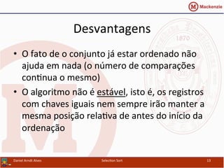 Desvantagens	
  
•  O	
  fato	
  de	
  o	
  conjunto	
  já	
  estar	
  ordenado	
  não	
  
ajuda	
  em	
  nada	
  (o	
  número	
  de	
  comparações	
  
con0nua	
  o	
  mesmo)	
  
•  O	
  algoritmo	
  não	
  é	
  estável,	
  isto	
  é,	
  os	
  registros	
  
com	
  chaves	
  iguais	
  nem	
  sempre	
  irão	
  manter	
  a	
  
mesma	
  posição	
  rela0va	
  de	
  antes	
  do	
  início	
  da	
  
ordenação	
  
Daniel	
  Arndt	
  Alves	
   Selec0on	
  Sort	
   13	
  
 