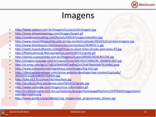 Imagens	
  
•  hcp://www.caelum.com.br/imagens/curso/cs14-­‐imagem.jpg	
  	
  
•  hcp://www.showmesavings.com/images/target.gif	
  	
  
•  hcp://sandersconsul0ng.com/Portals/58319/images/checklist.jpg	
  	
  
•  hcp://www.classichitspaulista.com.br/wp-­‐content/uploads/2010/12/correios-­‐triagem.jpg	
  	
  
•  hcp://www.blackboard.com/resources/connec0ons/SEARCH-­‐1.jpg	
  	
  
•  hcp://sta0c.howstuﬀworks.com/gif/how-­‐to-­‐plant-­‐trees-­‐shrubs-­‐and-­‐vines-­‐47.jpg	
  	
  
•  hcp://ﬀodissahnerak.ﬁles.wordpress.com/2007/11/grafo.gif	
  	
  
•  hcp://xpress.superpedido.com.br/Imagens/Capas200502/8536301236.jpg	
  	
  
•  hcp://imagem.buscape.com.br/capas/livros/205/031/190x190_8560031502.jpg	
  	
  
•  hcp://d.yimg.com/gg/u/7a62d58d03887ad0ea7e52fa078e0c0de7b19db6.jpeg	
  	
  
•  hcp://www.computertrainingpacaya.com/images/big-­‐0ck.jpg	
  	
  
•  hcp://dbestwebdeveloper.com/pinoy-­‐website-­‐developer/wp-­‐content/uploads/
2010/07/12282598707YbD6m.jpg	
  	
  
•  hcp://lake.k12.ﬂ.us/moe/lib/moe/test.jpg	
  	
  
•  hcp://acccbuzz.ﬁles.wordpress.com/2010/12/grade.jpg	
  	
  
•  hcp://www.vshandw.com/images/icon.informa0on.gif	
  	
  
•  hcp://cs.bloomington.k12.mn.us/modules/groups/homepageﬁles/cms/1597624/Image/Icons/
calendar+icon3.png	
  	
  
•  hcp://www.goldb.org/goldblog/cmg_images/real_programmers_binary.jpg	
  
Daniel	
  Arndt	
  Alves	
   Selec0on	
  Sort	
   16	
  
 