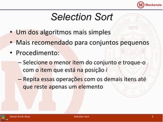 •  Um	
  dos	
  algoritmos	
  mais	
  simples	
  
•  Mais	
  recomendado	
  para	
  conjuntos	
  pequenos	
  
•  Procedimento:	
  
– Selecione	
  o	
  menor	
  item	
  do	
  conjunto	
  e	
  troque-­‐o	
  
com	
  o	
  item	
  que	
  está	
  na	
  posição	
  i	
  
– Repita	
  essas	
  operações	
  com	
  os	
  demais	
  itens	
  até	
  
que	
  reste	
  apenas	
  um	
  elemento	
  
Selection Sort
Daniel	
  Arndt	
  Alves	
   Selec0on	
  Sort	
   3	
  
 