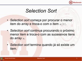 Selection Sort
•  Selection sort começa por procurar o menor
item do array e troca-o com o item a[0].
•  Selection sort continua procurando o próximo
menor item e troca-o com as sucessivos itens
do array a.
•  Selection sort termina quando já só existe um
item.
Daniel	
  Arndt	
  Alves	
   Selec0on	
  Sort	
   5	
  
 