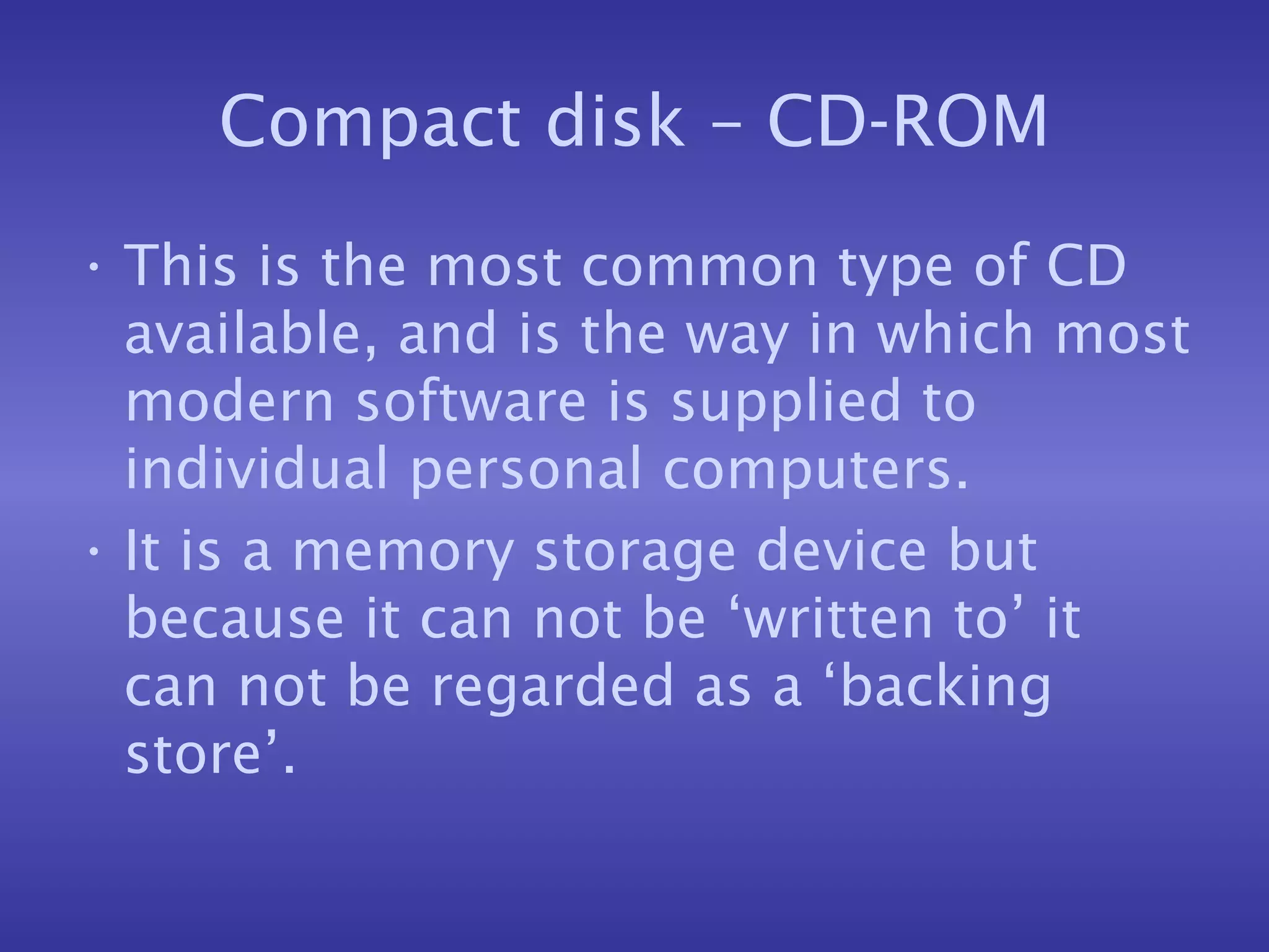 Compact disk – CD-ROM This is the most common type of CD available, and is the way in which most modern software is supplied to individual personal computers. It is a memory storage device but because it can not be ‘written to’ it can not be regarded as a ‘backing store’. 