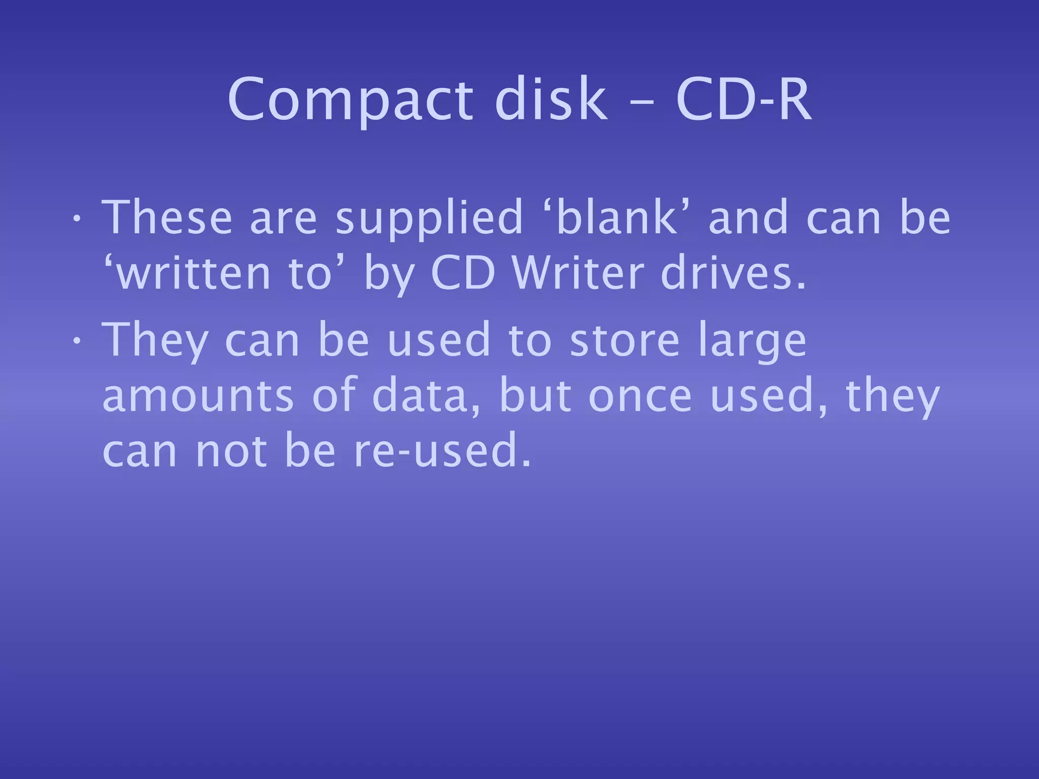 Compact disk – CD-R These are supplied ‘blank’ and can be ‘written to’ by CD Writer drives. They can be used to store large amounts of data, but once used, they can not be re-used. 