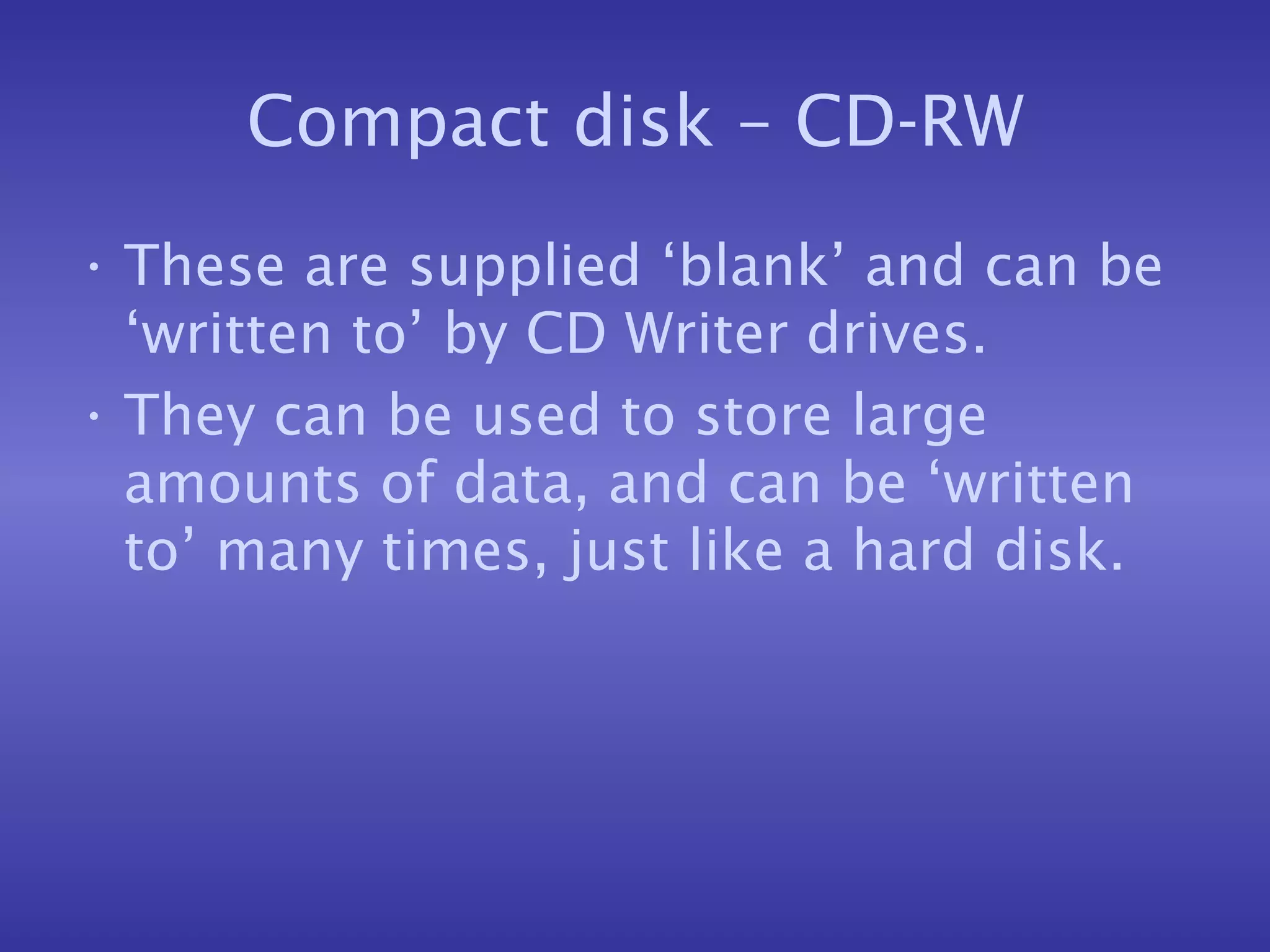 Compact disk – CD-RW These are supplied ‘blank’ and can be ‘written to’ by CD Writer drives. They can be used to store large amounts of data, and can be ‘written to’ many times, just like a hard disk. 