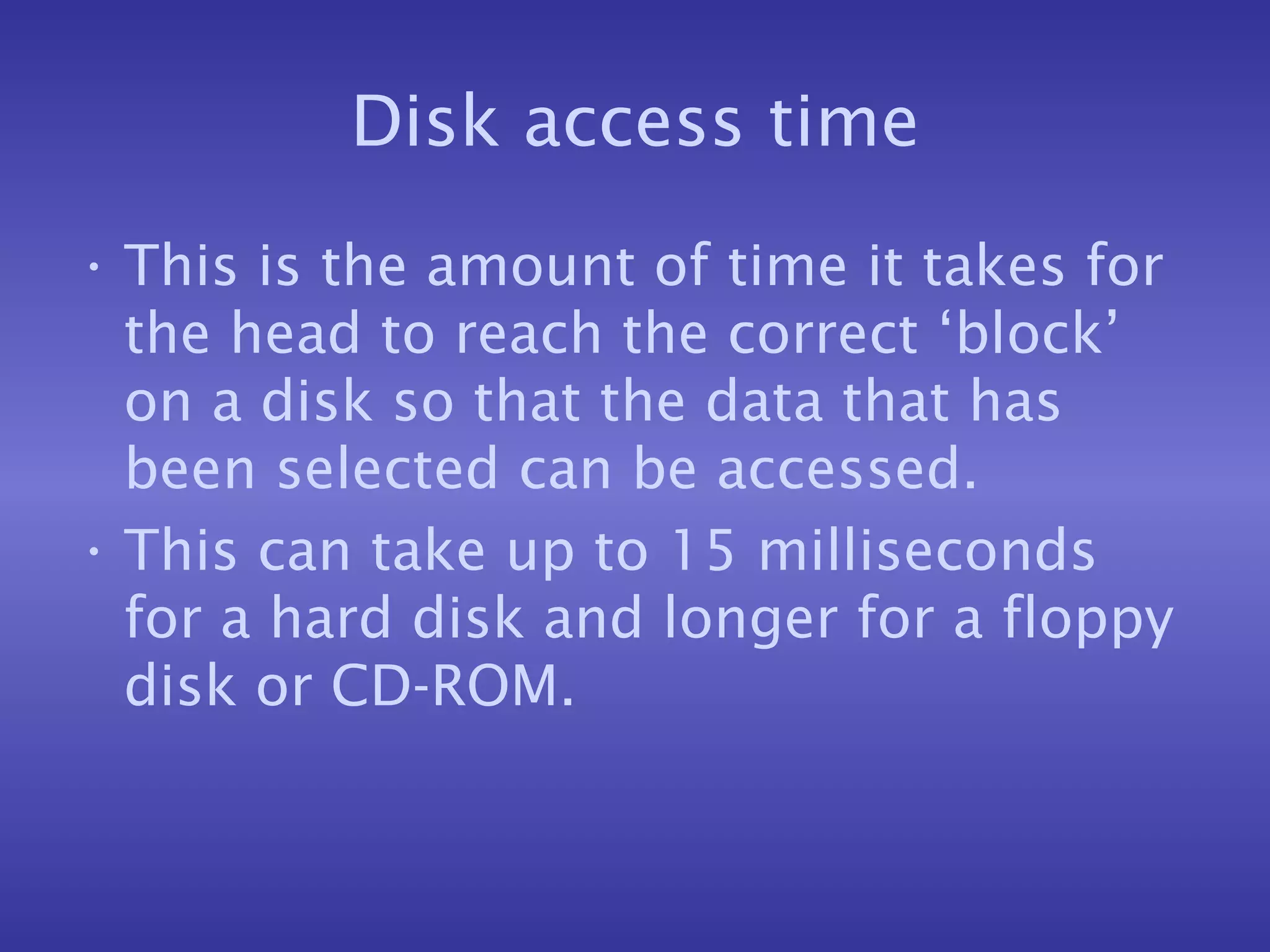 Disk access time This is the amount of time it takes for the head to reach the correct ‘block’ on a disk so that the data that has been selected can be accessed. This can take up to 15 milliseconds for a hard disk and longer for a floppy disk or CD-ROM. 