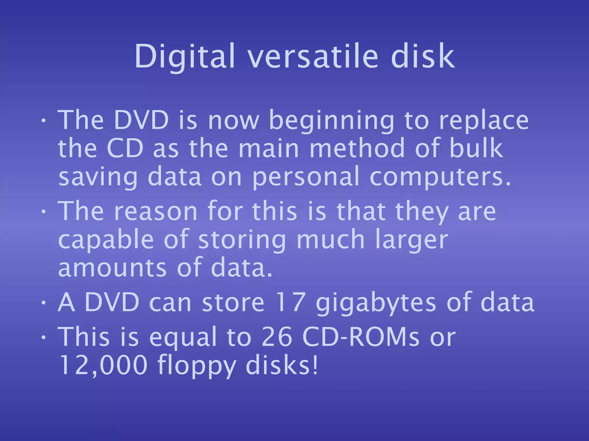 Digital versatile disk The DVD is now beginning to replace the CD as the main method of bulk saving data on personal computers. The reason for this is that they are capable of storing much larger amounts of data. A DVD can store 17 gigabytes of data This is equal to 26 CD-ROMs or 12,000 floppy disks! 