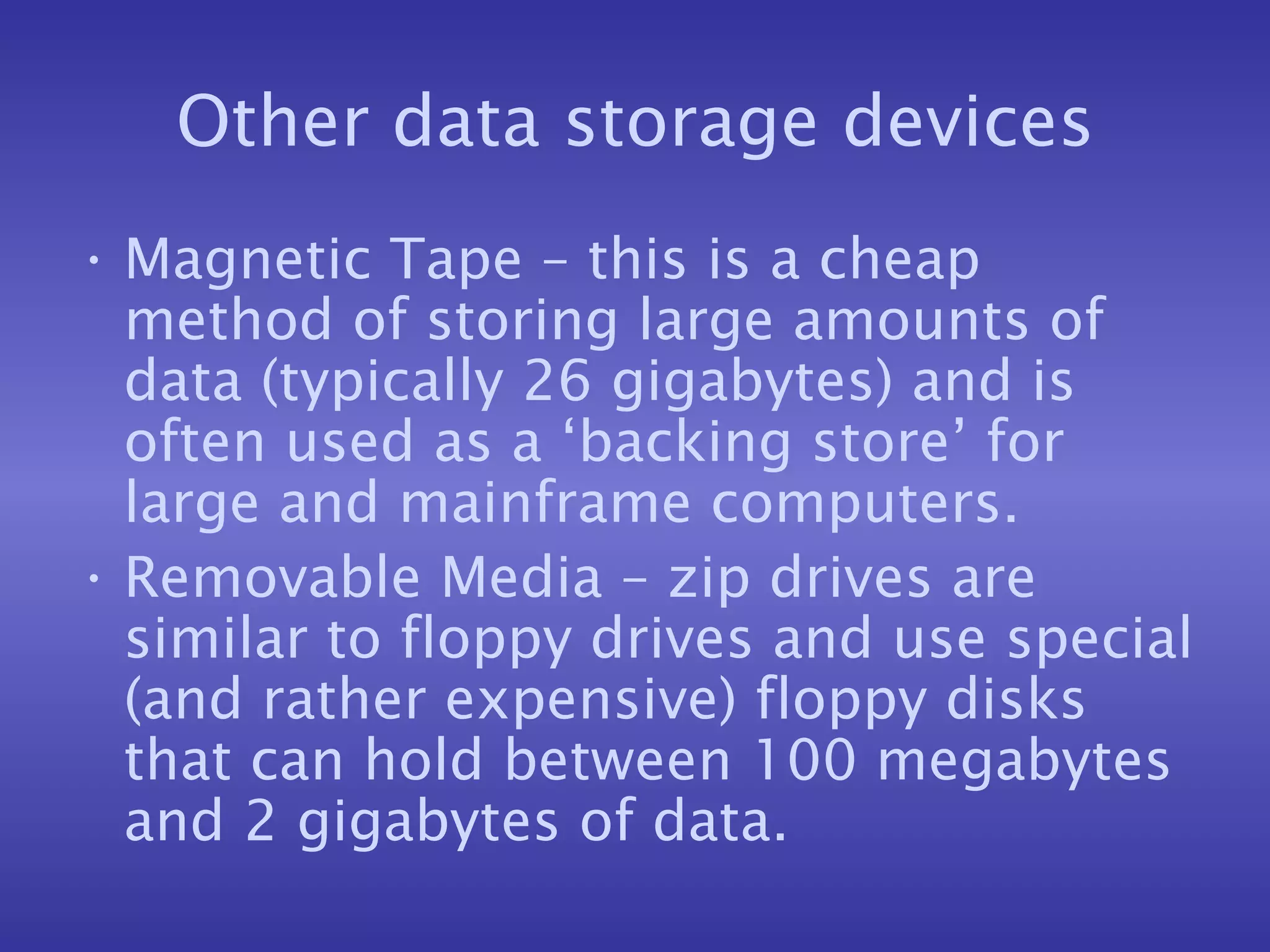 Other data storage devices Magnetic Tape – this is a cheap method of storing large amounts of data (typically 26 gigabytes) and is often used as a ‘backing store’ for large and mainframe computers. Removable Media – zip drives are similar to floppy drives and use special (and rather expensive) floppy disks that can hold between 100 megabytes and 2 gigabytes of data. 
