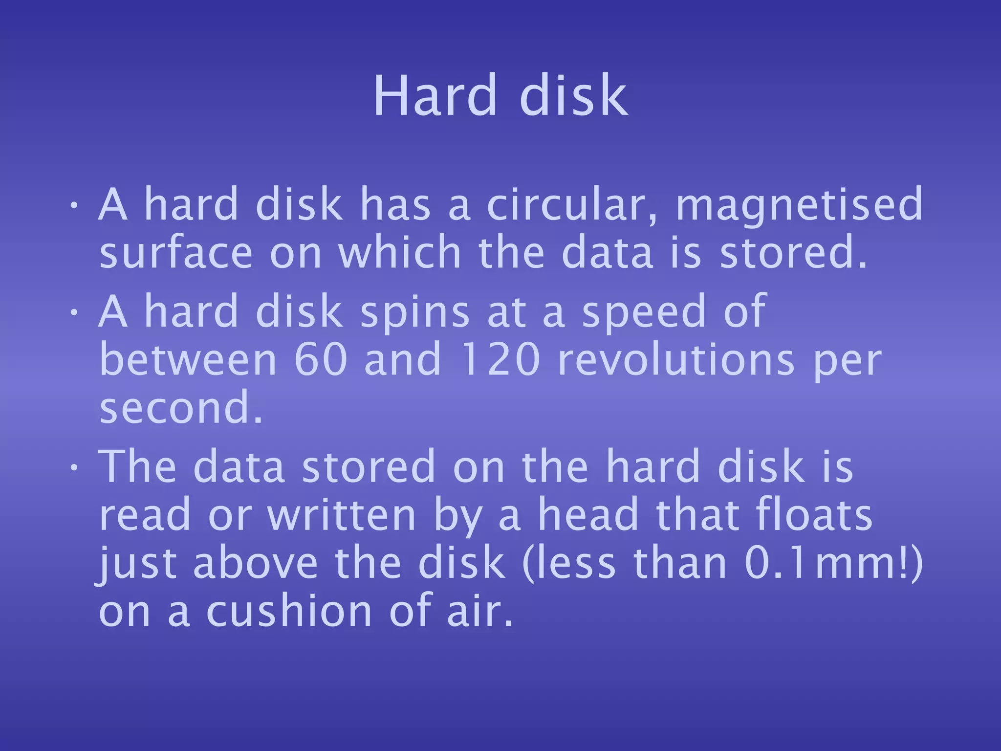 Hard disk A hard disk has a circular, magnetised surface on which the data is stored. A hard disk spins at a speed of between 60 and 120 revolutions per second. The data stored on the hard disk is read or written by a head that floats just above the disk (less than 0.1mm!) on a cushion of air. 