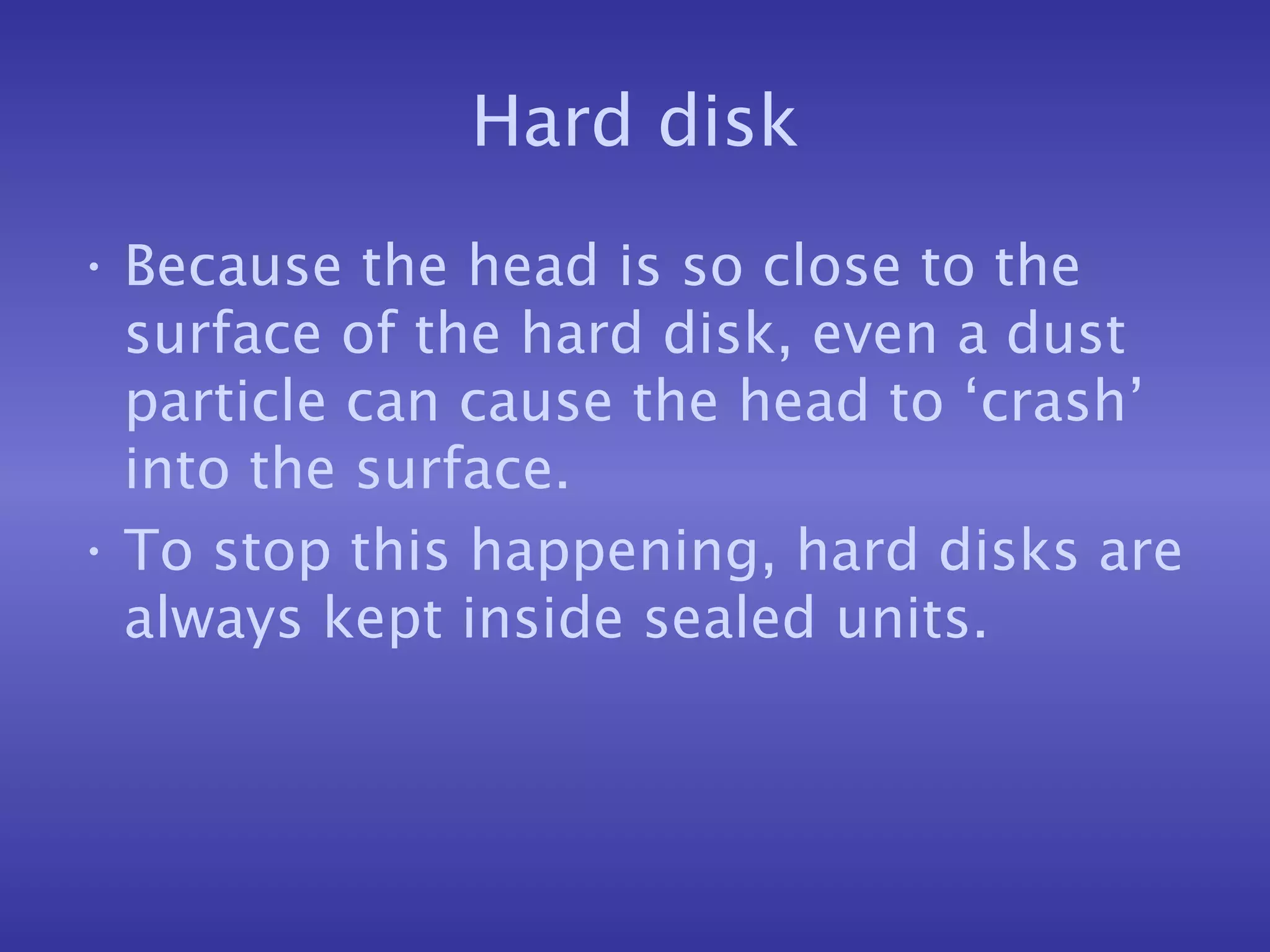 Hard disk Because the head is so close to the surface of the hard disk, even a dust particle can cause the head to ‘crash’ into the surface. To stop this happening, hard disks are always kept inside sealed units. 