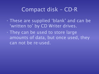 Compact disk – CD-R These are supplied ‘blank’ and can be ‘written to’ by CD Writer drives. They can be used to store large amounts of data, but once used, they can not be re-used. 