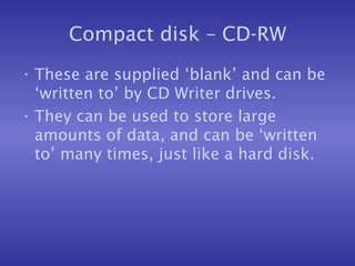 Compact disk – CD-RW These are supplied ‘blank’ and can be ‘written to’ by CD Writer drives. They can be used to store large amounts of data, and can be ‘written to’ many times, just like a hard disk. 
