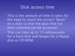 Disk access time This is the amount of time it takes for the head to reach the correct ‘block’ on a disk so that the data that has been selected can be accessed. This can take up to 15 milliseconds for a hard disk and longer for a floppy disk or CD-ROM. 