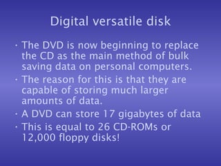 Digital versatile disk The DVD is now beginning to replace the CD as the main method of bulk saving data on personal computers. The reason for this is that they are capable of storing much larger amounts of data. A DVD can store 17 gigabytes of data This is equal to 26 CD-ROMs or 12,000 floppy disks! 