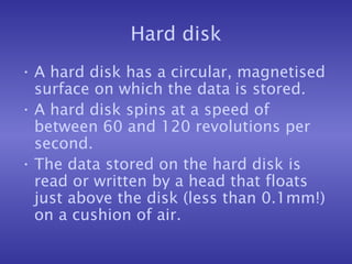 Hard disk A hard disk has a circular, magnetised surface on which the data is stored. A hard disk spins at a speed of between 60 and 120 revolutions per second. The data stored on the hard disk is read or written by a head that floats just above the disk (less than 0.1mm!) on a cushion of air. 