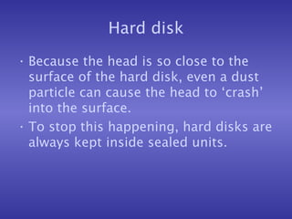 Hard disk Because the head is so close to the surface of the hard disk, even a dust particle can cause the head to ‘crash’ into the surface. To stop this happening, hard disks are always kept inside sealed units. 