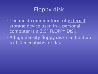 Floppy disk The most common form of  external  storage device used in a personal computer is a 3.5” FLOPPY DISK. A high density floppy disk can hold up to 1.4 megabytes of data. 