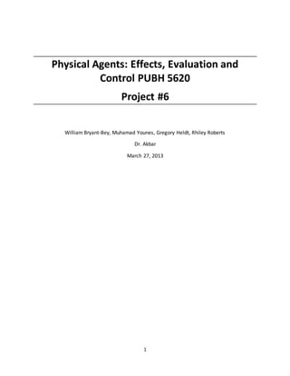 1
Physical Agents: Effects, Evaluation and
Control PUBH 5620
Project #6
William Bryant-Bey, Muhamad Younes, Gregory Heldt, Rhiley Roberts
Dr. Akbar
March 27, 2013
 