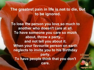 The greatest pain in life is not to die, but
to be ignored.
To lose the person you love so much to
another who doesn't care at all.
To have someone you care so much
about, throw a party...
and not tell you about it.
When your favourite person on earth
neglects to invite you to his Birthday
party.
To have people think that you don't
care.
 