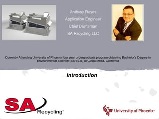 Anthony Reyes
Application Engineer
Chief Draftsman
SA Recycling LLC
Introduction
Currently Attending University of Phoenix four year undergraduate program obtaining Bachelor's Degree in
Environmental Science (BS/EV.S) at Costa Mesa, California
 