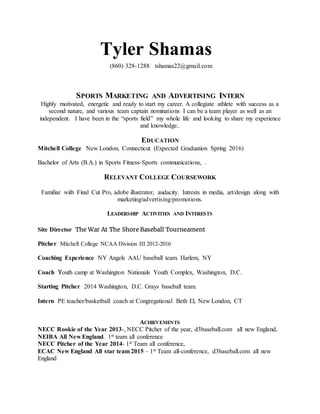 Tyler Shamas
(860) 328-1288 tshamas22@gmail.com
SPORTS MARKETING AND ADVERTISING INTERN
Highly motivated, energetic and ready to start my career. A collegiate athlete with success as a
second nature, and various team captain nominations I can be a team player as well as an
independent. I have been in the “sports field” my whole life and looking to share my experience
and knowledge..
EDUCATION
Mitchell College New London, Connecticut (Expected Graduation Spring 2016)
Bachelor of Arts (B.A.) in Sports Fitness-Sports communications, .
RELEVANT COLLEGE COURSEWORK
Familiar with Final Cut Pro, adobe illustrator, audacity. Intrests in media, art/design along with
marketing/advertising/promotions.
LEADERSHIP ACTIVITIES AND INTERESTS
Site Director The War At The Shore Baseball Tourneament
Pitcher Mitchell College NCAA Division III 2012-2016
Coaching Experience NY Angels AAU baseball team. Harlem, NY
Coach Youth camp at Washington Nationals Youth Complex, Washington, D.C.
Starting Pitcher 2014 Washington, D.C. Grays baseball team.
Intern PE teacher/basketball coach at Congregational Beth El, New London, CT
ACHIEVEMENTS
NECC Rookie of the Year 2013-, NECC Pitcher of the year, d3baseball.com all new England,
NEIBA All New England. 1st team all conference
NECC Pitcher of the Year 2014- 1st Team all conference,
ECAC New England All star team 2015 – 1st Team all-conference, d3baseball.com all new
England
 